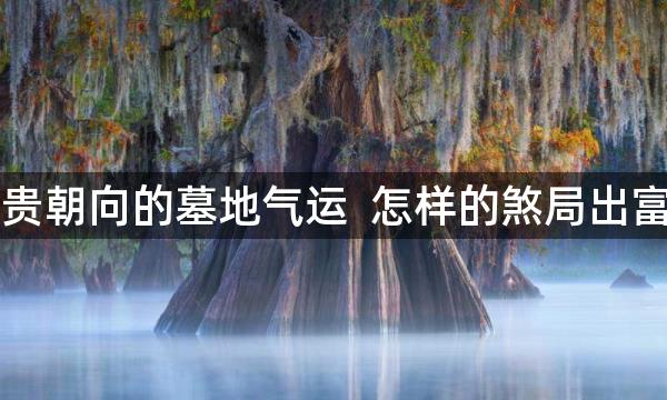 富贵朝向的墓地气运 怎样的煞局出富贵